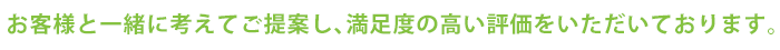 お客様と一緒に考えてご提案し、満足度の高い評価をいただいております。