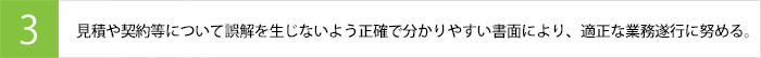 見積や契約等について誤解を生じないよう正確で分かりやすい書面により、適正な業務遂行に努める。