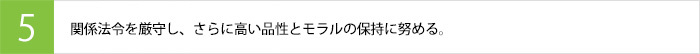 関係法令を厳守し、さらに高い品性とモラルの保持に努める。