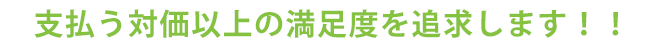 支払う対価以上の満足度を追求します！！